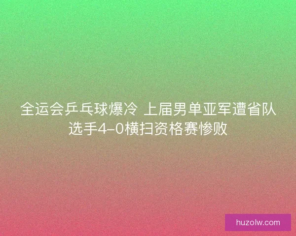 全运会乒乓球爆冷 上届男单亚军遭省队选手4-0横扫资格赛惨败 全运会乒乓球爆冷 上届男单亚军遭省队选手4-0横扫资格赛惨败