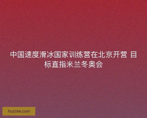 中国速度滑冰国家训练营在北京开营 目标直指米兰冬奥会