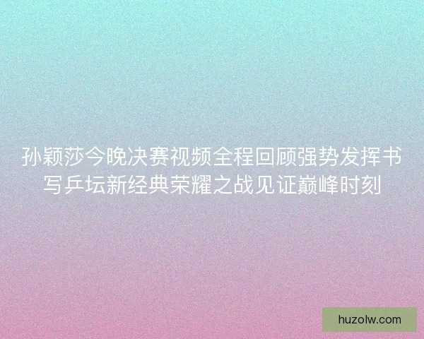 孙颖莎今晚决赛视频全程回顾强势发挥书写乒坛新经典荣耀之战见证巅峰时刻