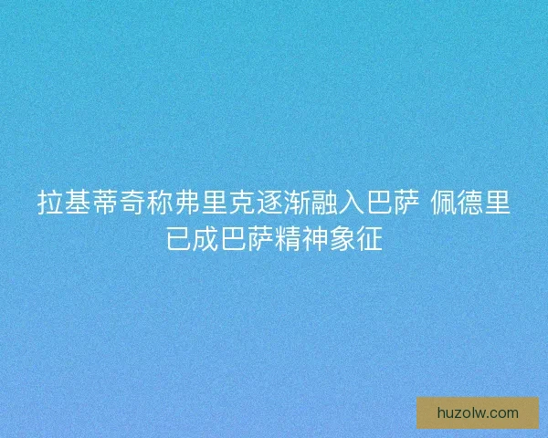 拉基蒂奇称弗里克逐渐融入巴萨 佩德里已成巴萨精神象征