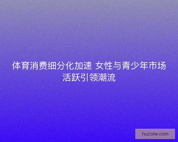 体育消费细分化加速 女性与青少年市场活跃引领潮流