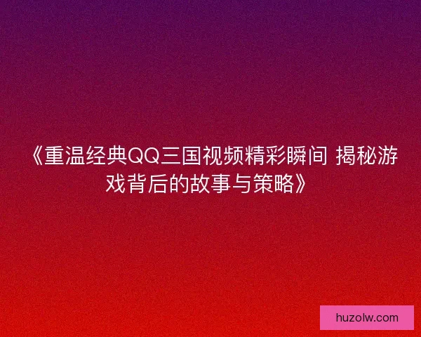 《重温经典QQ三国视频精彩瞬间 揭秘游戏背后的故事与策略》
