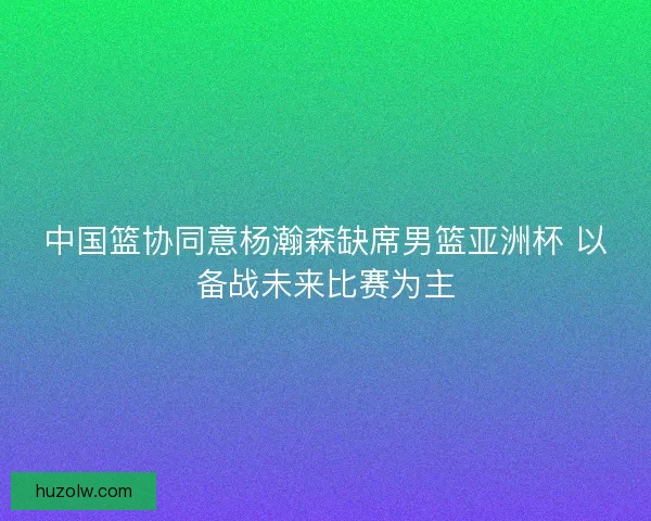 中国篮协同意杨瀚森缺席男篮亚洲杯 以备战未来比赛为主 中国篮协同意杨瀚森缺席男篮亚洲杯 以备战未来比赛为主