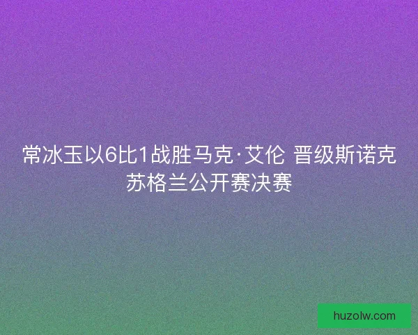 常冰玉以6比1战胜马克·艾伦 晋级斯诺克苏格兰公开赛决赛 常冰玉以6比1战胜马克·艾伦 晋级斯诺克苏格兰公开赛决赛