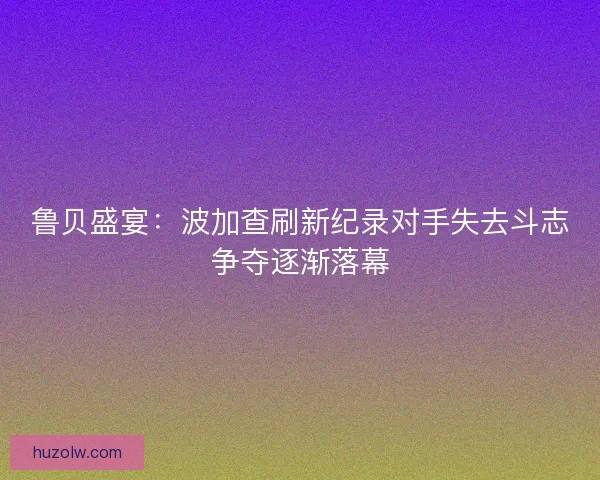 鲁贝盛宴:波加查刷新纪录对手失去斗志争夺逐渐落幕 鲁贝盛宴:波加查刷新纪录对手失去斗志争夺逐渐落幕