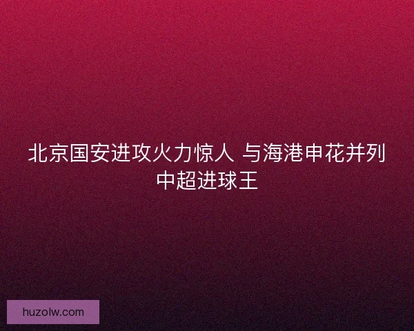 北京国安进攻火力惊人 与海港申花并列中超进球王