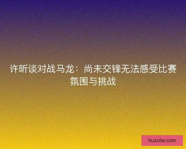 许昕谈对战马龙:尚未交锋无法感受比赛氛围与挑战 许昕谈对战马龙:尚未交锋无法感受比赛氛围与挑战