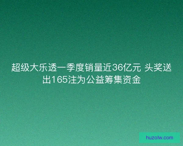 超级大乐透一季度销量近36亿元 头奖送出165注为公益筹集资金