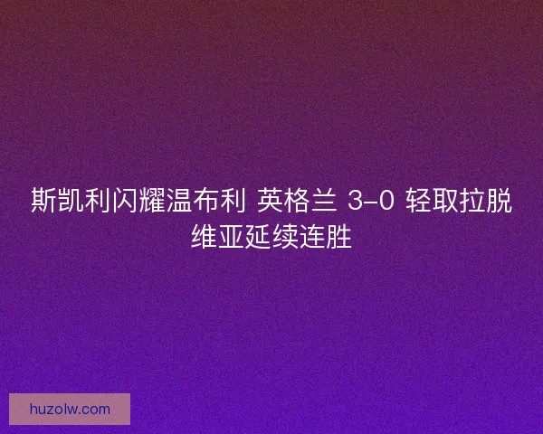 斯凯利闪耀温布利 英格兰 3-0 轻取拉脱维亚延续连胜