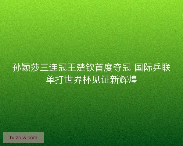 孙颖莎三连冠王楚钦首度夺冠 国际乒联单打世界杯见证新辉煌