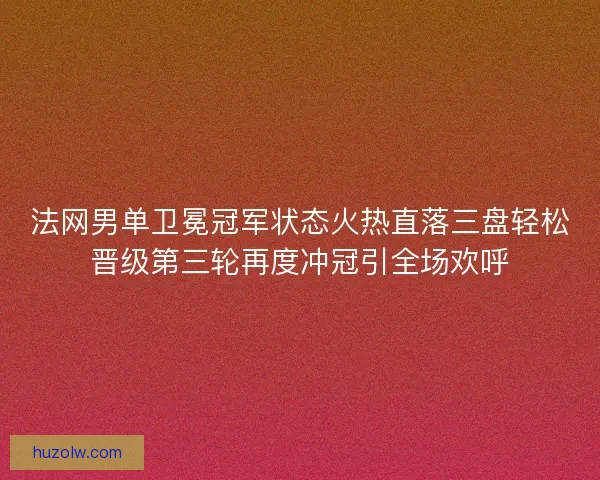 法网男单卫冕冠军状态火热直落三盘轻松晋级第三轮再度冲冠引全场欢呼 法网男单卫冕冠军状态火热直落三盘轻松晋级第三轮再度冲冠引全场欢呼