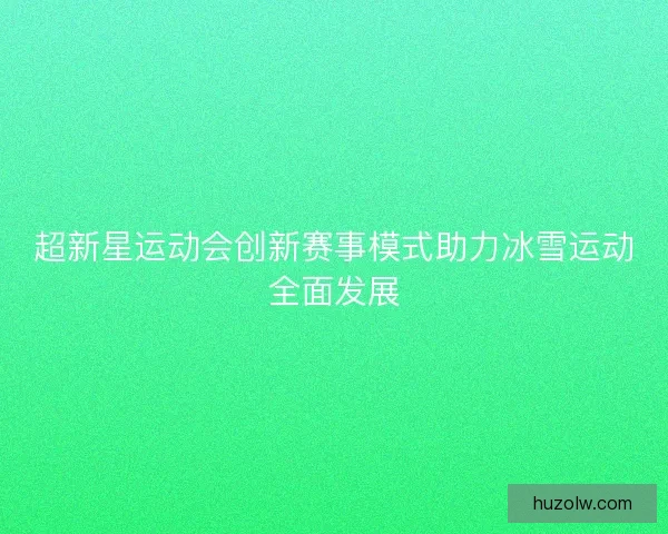 超新星运动会创新赛事模式助力冰雪运动全面发展 超新星运动会创新赛事模式助力冰雪运动全面发展