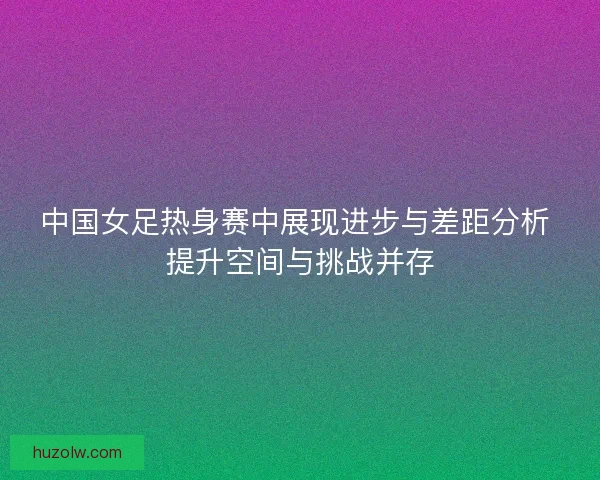中国女足热身赛中展现进步与差距分析 提升空间与挑战并存 中国女足热身赛中展现进步与差距分析 提升空间与挑战并存
