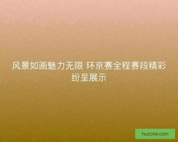 风景如画魅力无限 环京赛全程赛段精彩纷呈展示