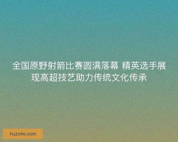 全国原野射箭比赛圆满落幕 精英选手展现高超技艺助力传统文化传承 全国原野射箭比赛圆满落幕 精英选手展现高超技艺助力传统文化传承