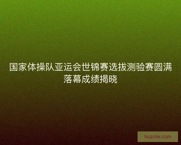 国家体操队亚运会世锦赛选拔测验赛圆满落幕成绩揭晓 国家体操队亚运会世锦赛选拔测验赛圆满落幕成绩揭晓