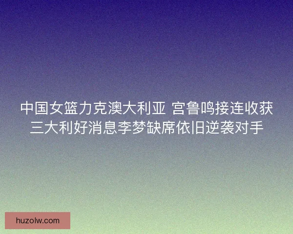 中国女篮力克澳大利亚 宫鲁鸣接连收获三大利好消息李梦缺席依旧逆袭对手 中国女篮力克澳大利亚 宫鲁鸣接连收获三大利好消息李梦缺席依旧逆袭对手