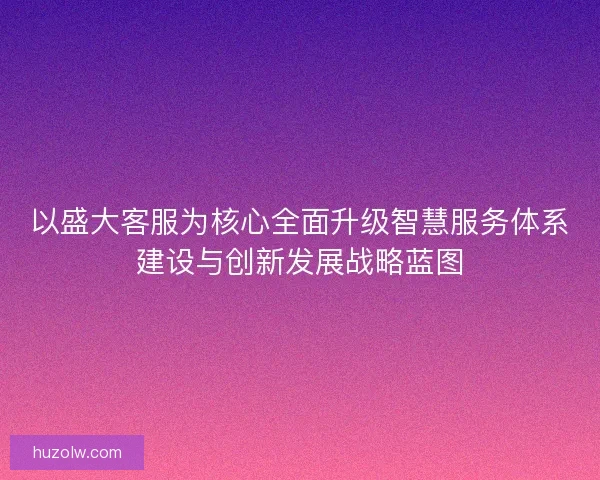 以盛大客服为核心全面升级智慧服务体系建设与创新发展战略蓝图 以盛大客服为核心全面升级智慧服务体系建设与创新发展战略蓝图