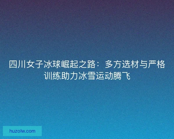 四川女子冰球崛起之路:多方选材与严格训练助力冰雪运动腾飞 四川女子冰球崛起之路:多方选材与严格训练助力冰雪运动腾飞